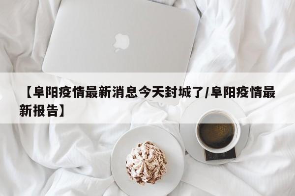 【阜阳疫情最新消息今天封城了/阜阳疫情最新报告】
